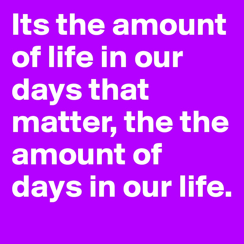 Its the amount of life in our days that matter, the the amount of days in our life.