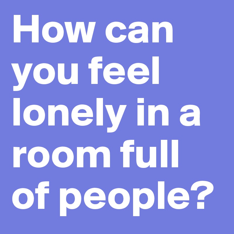How can you feel lonely in a room full of people?