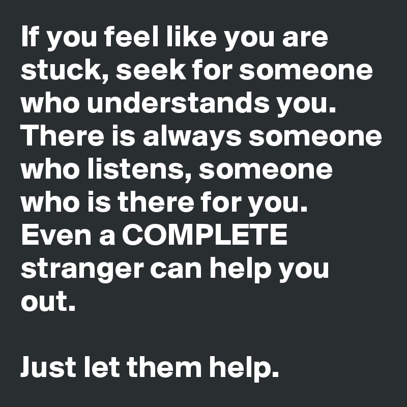 If you feel like you are stuck, seek for someone who understands you. There is always someone who listens, someone who is there for you. Even a COMPLETE stranger can help you out.

Just let them help.