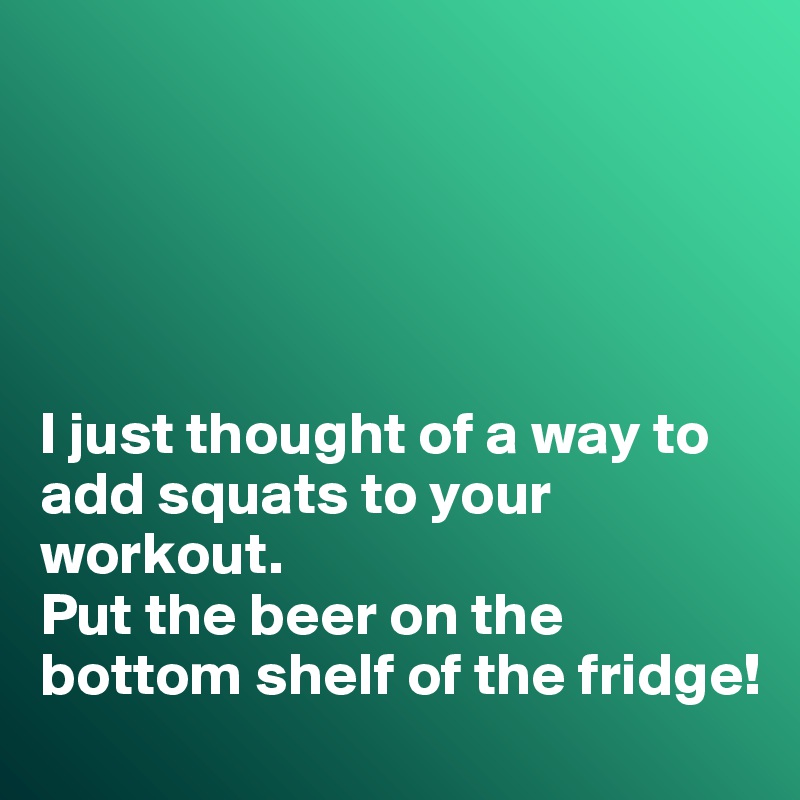 





I just thought of a way to add squats to your workout. 
Put the beer on the bottom shelf of the fridge!