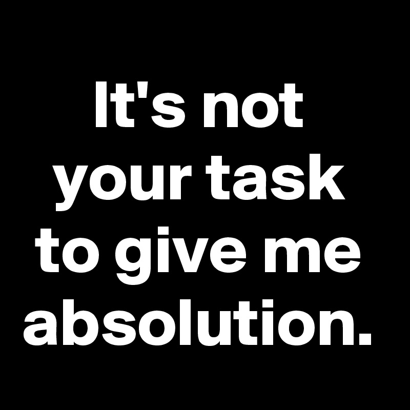 It's not your task to give me absolution.