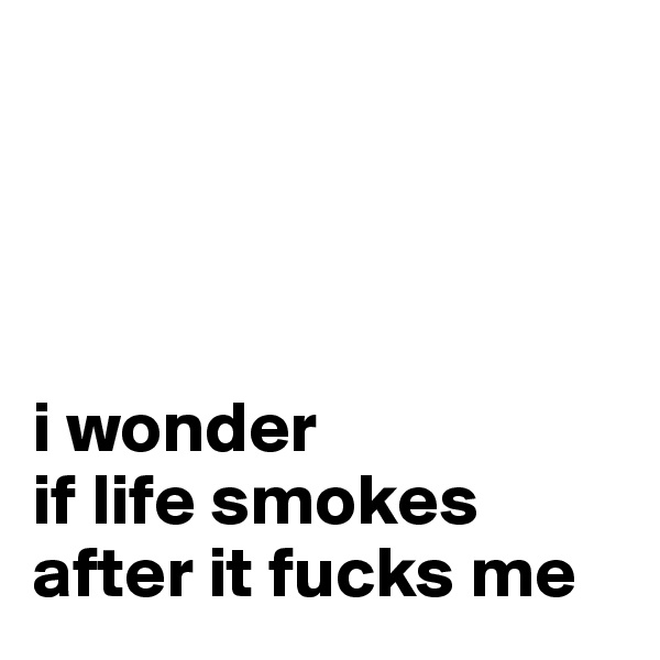 




i wonder 
if life smokes after it fucks me