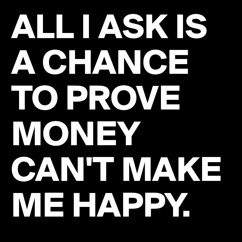 ALL I ASK IS A CHANCE TO PROVE  MONEY CAN'T MAKE ME HAPPY.