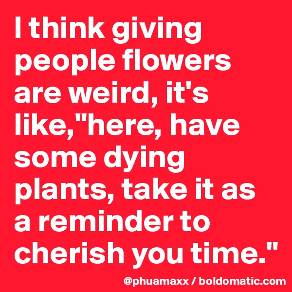 I think giving people flowers are weird, it's like,"here, have some dying plants, take it as a reminder to cherish you time."