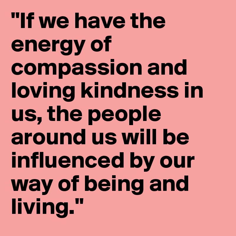 "If we have the energy of compassion and loving kindness in us, the people around us will be influenced by our way of being and living."