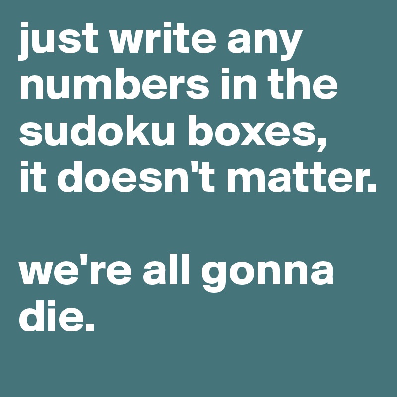 just write any numbers in the sudoku boxes, 
it doesn't matter. 

we're all gonna die.