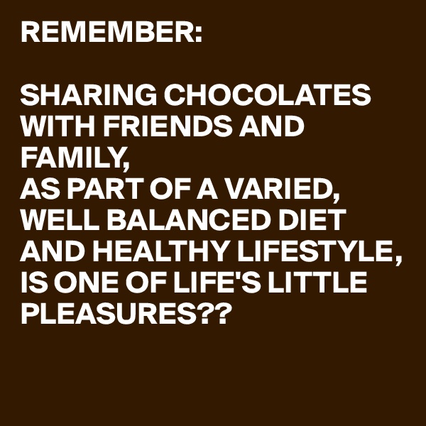 REMEMBER:

SHARING CHOCOLATES WITH FRIENDS AND FAMILY,
AS PART OF A VARIED,
WELL BALANCED DIET AND HEALTHY LIFESTYLE,
IS ONE OF LIFE'S LITTLE PLEASURES??


