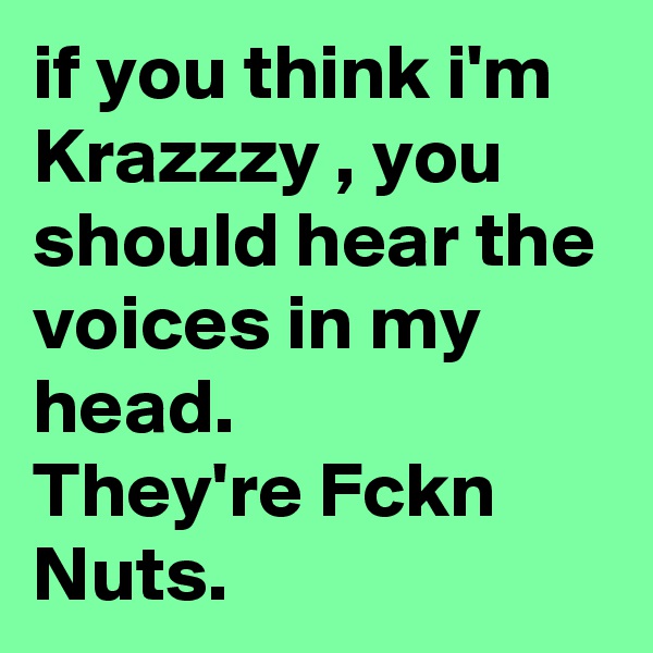 if you think i'm Krazzzy , you should hear the voices in my head. 
They're Fckn Nuts.
