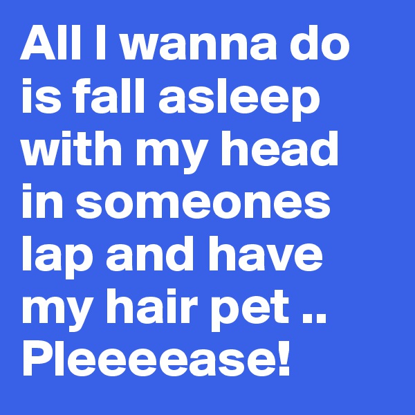All I wanna do is fall asleep with my head in someones lap and have my hair pet .. Pleeeease!