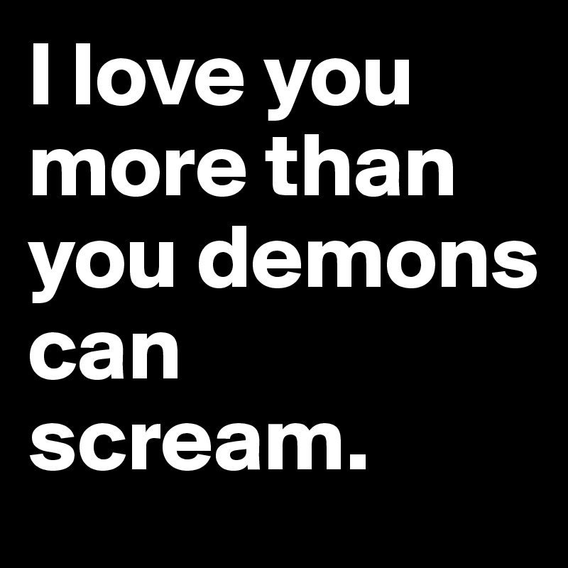 I love you more than you demons can scream.