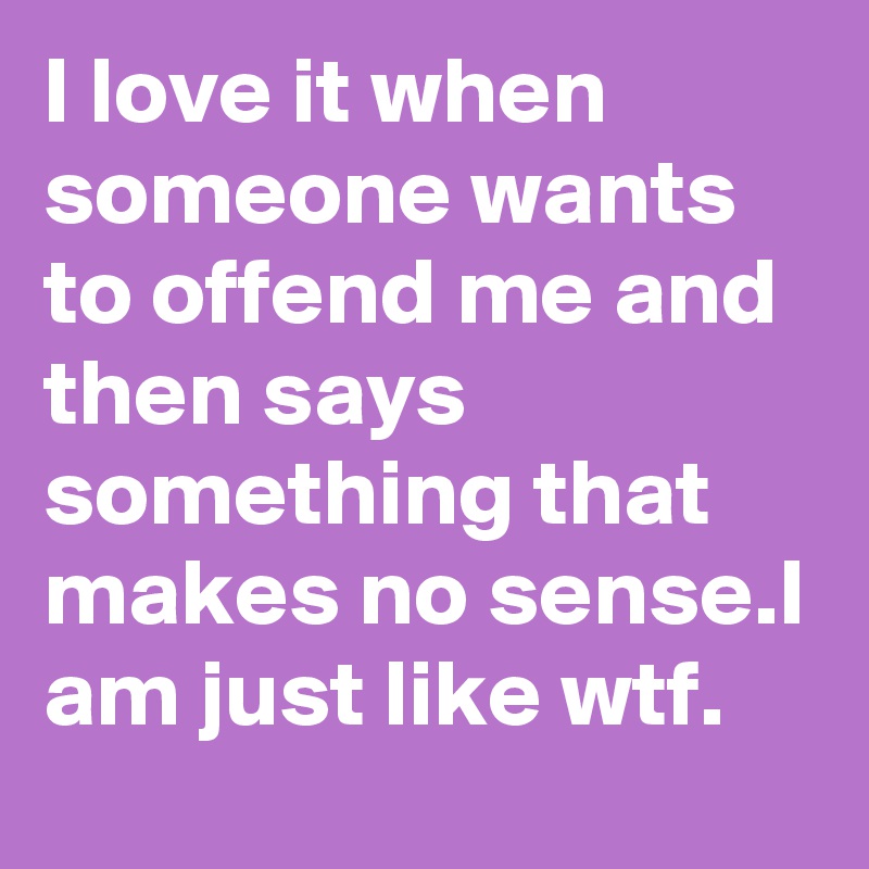 I love it when someone wants to offend me and then says something that makes no sense.I am just like wtf.