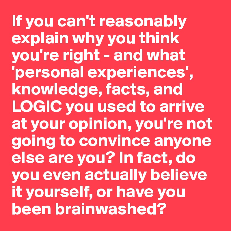 If you can't reasonably explain why you think you're right - and what 'personal experiences', knowledge, facts, and LOGIC you used to arrive at your opinion, you're not going to convince anyone else are you? In fact, do you even actually believe it yourself, or have you been brainwashed? 