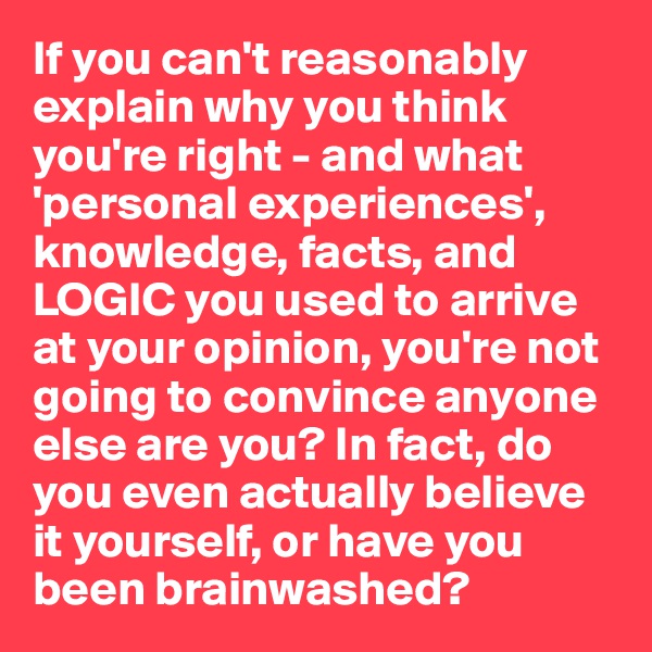 If you can't reasonably explain why you think you're right - and what 'personal experiences', knowledge, facts, and LOGIC you used to arrive at your opinion, you're not going to convince anyone else are you? In fact, do you even actually believe it yourself, or have you been brainwashed? 