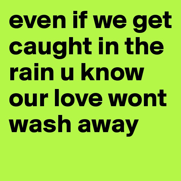 even if we get caught in the rain u know our love wont wash away
