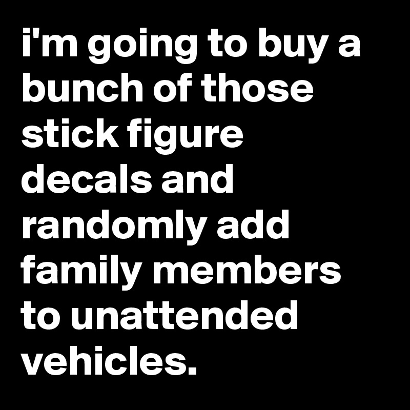 i'm going to buy a bunch of those stick figure decals and randomly add family members to unattended vehicles.