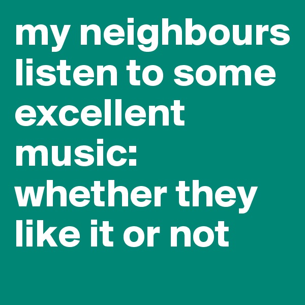 my neighbours listen to some excellent music: whether they like it or not