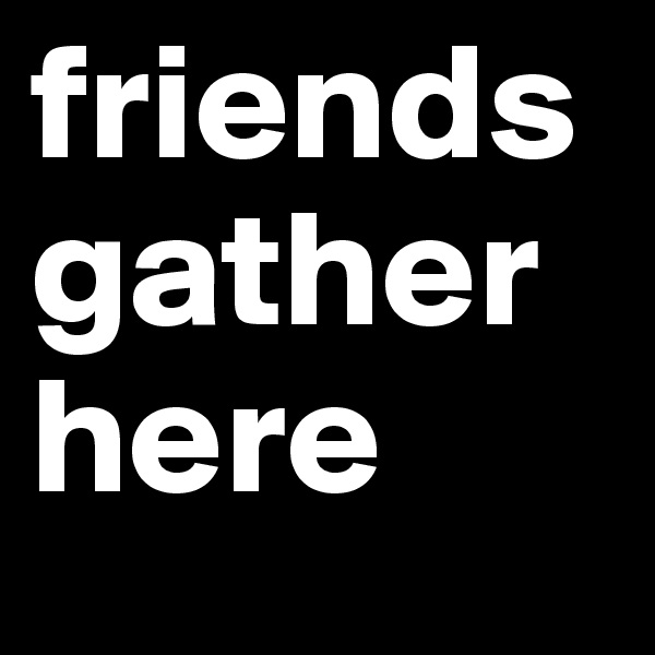 friends 
gather
here 