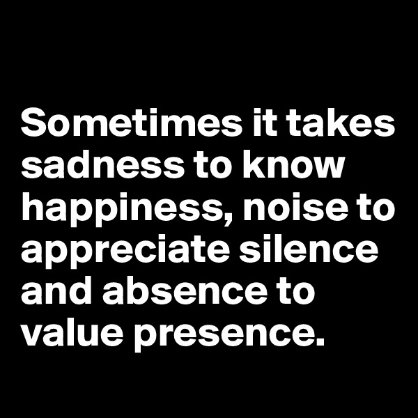 

Sometimes it takes sadness to know happiness, noise to appreciate silence and absence to value presence.