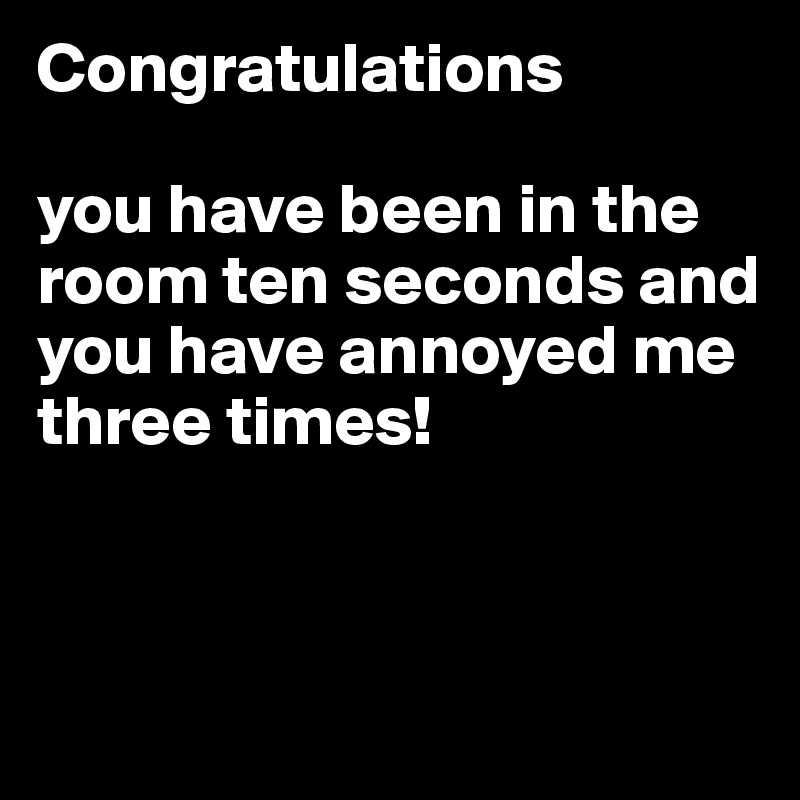 Congratulations 

you have been in the room ten seconds and you have annoyed me three times!



