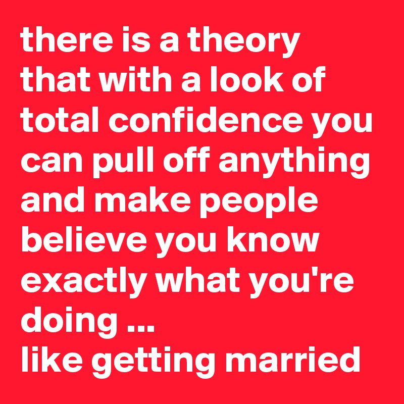 there is a theory that with a look of total confidence you can pull off anything and make people believe you know exactly what you're doing ...
like getting married