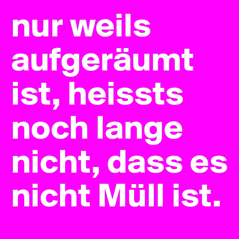 nur weils aufgeräumt ist, heissts noch lange nicht, dass es nicht Müll ist.