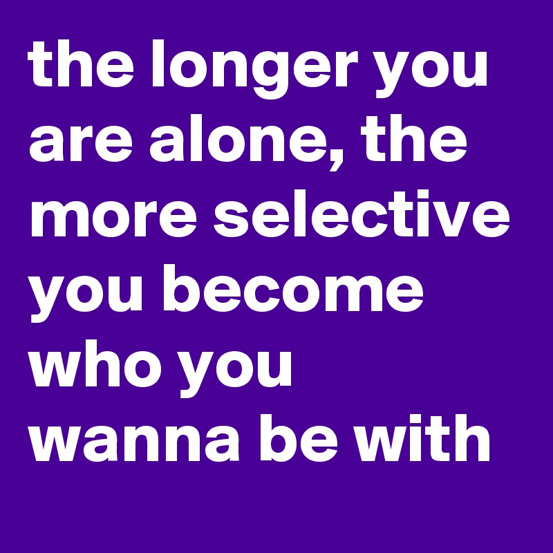 the longer you are alone, the more selective you become who you wanna be with