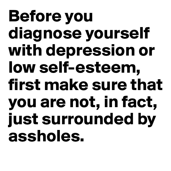 Before you diagnose yourself with depression or low self-esteem, first make sure that you are not, in fact, just surrounded by assholes.