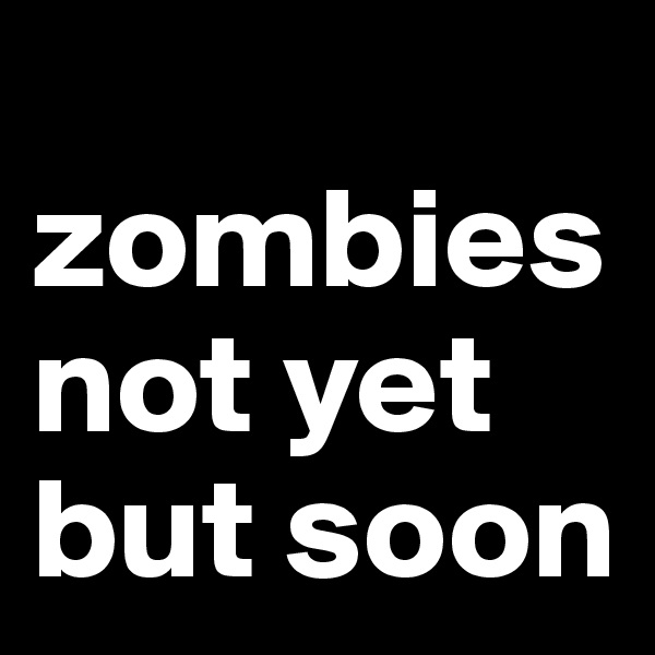 
zombies
not yet
but soon