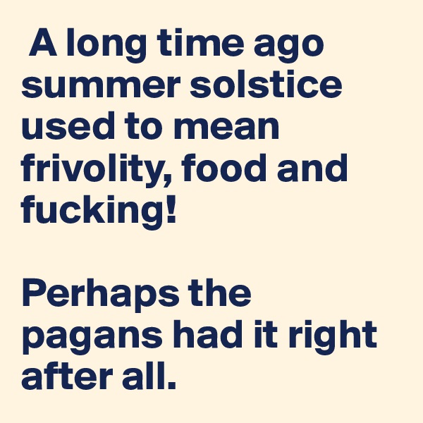  A long time ago summer solstice used to mean frivolity, food and fucking! 

Perhaps the pagans had it right after all.
