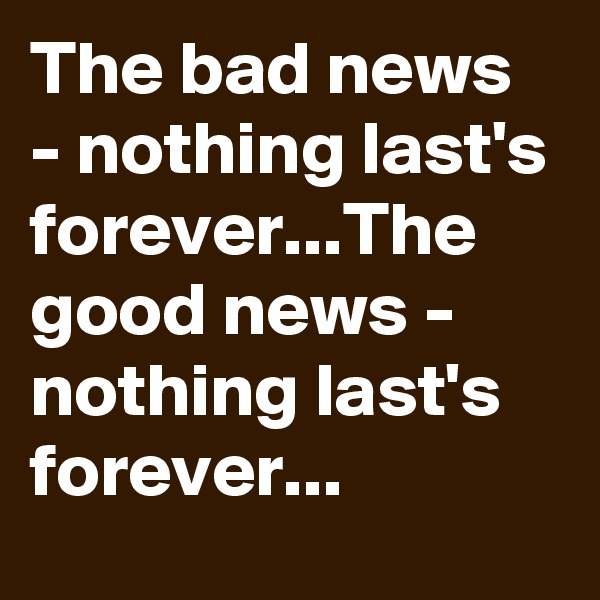 The bad news - nothing last's forever...The good news - nothing last's forever...