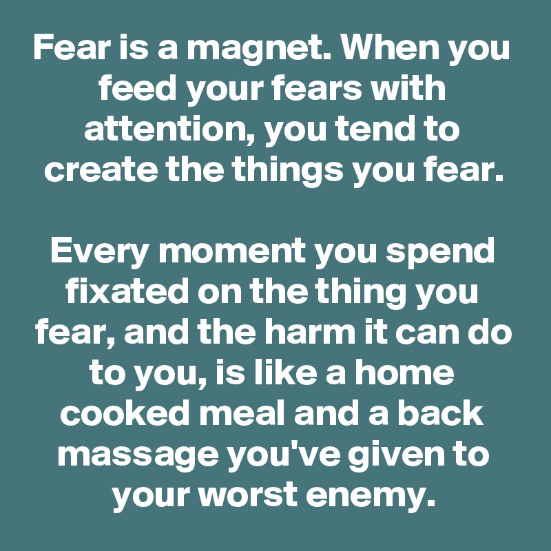 Fear is a magnet. When you feed your fears with attention, you tend to create the things you fear.

Every moment you spend fixated on the thing you fear, and the harm it can do to you, is like a home cooked meal and a back massage you've given to your worst enemy.