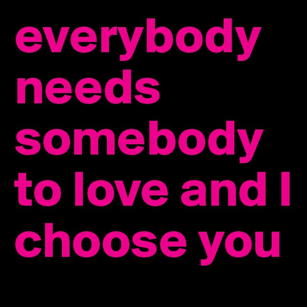 everybody needs somebody to love and I choose you