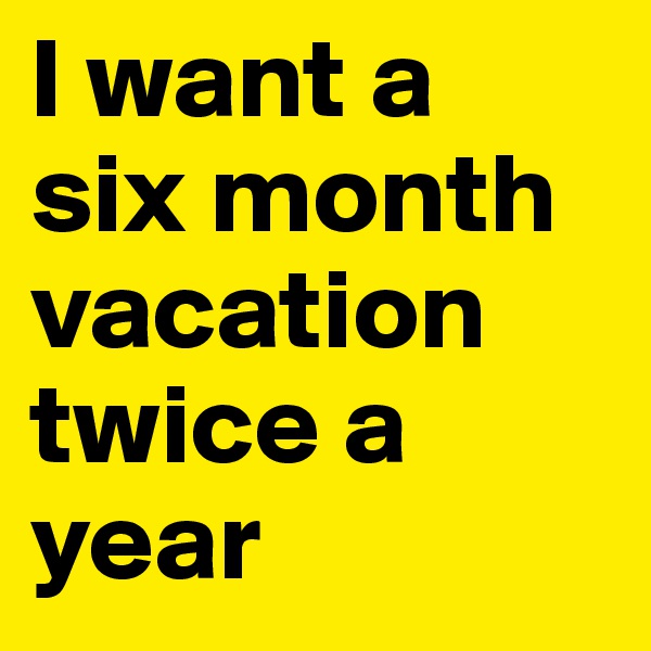I want a 
six month vacation twice a year 