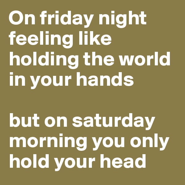 On friday night feeling like holding the world in your hands

but on saturday morning you only hold your head