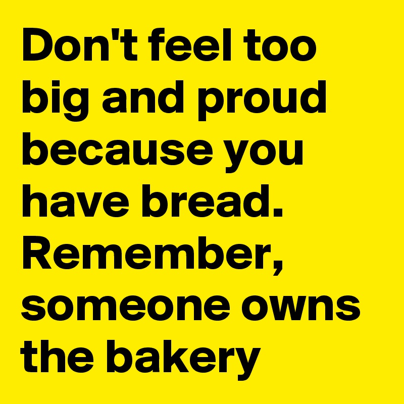 Don't feel too big and proud because you have bread. Remember, someone owns the bakery