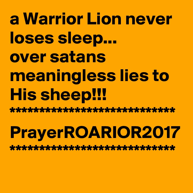 a Warrior Lion never loses sleep...
over satans meaningless lies to His sheep!!!
****************************
PrayerROARIOR2017
****************************