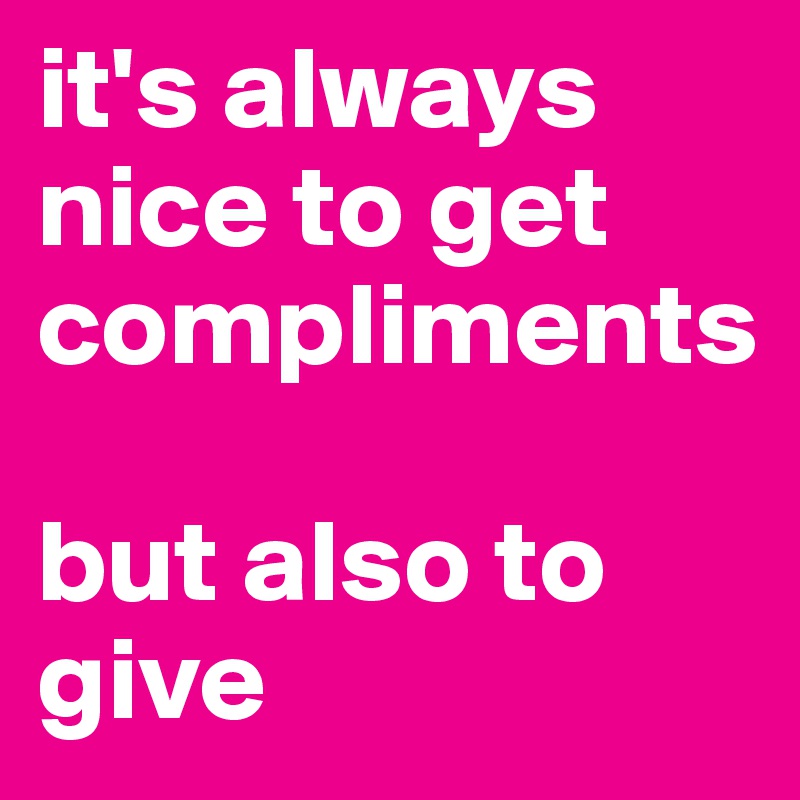 it's always nice to get compliments

but also to give