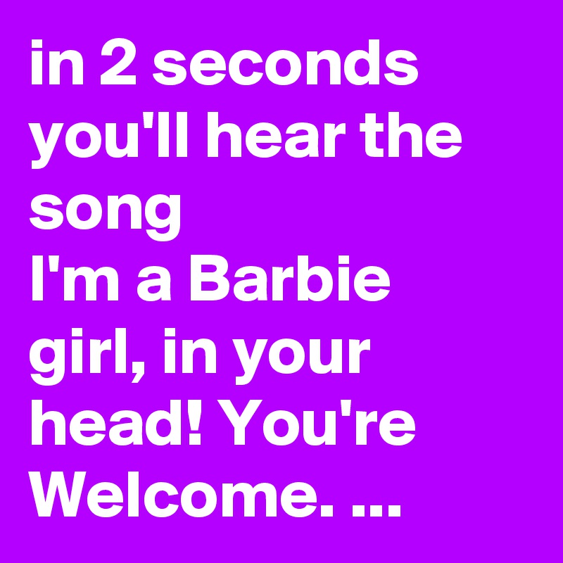 in 2 seconds you'll hear the song
I'm a Barbie girl, in your head! You're Welcome. ...