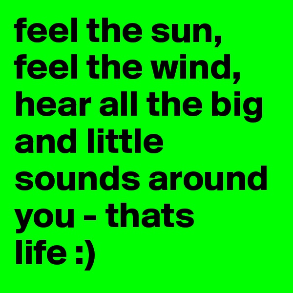 feel the sun, feel the wind, hear all the big and little sounds around you - thats life :)