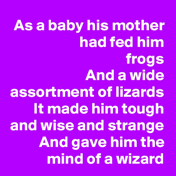As a baby his mother had fed him
frogs
And a wide assortment of lizards
It made him tough and wise and strange
And gave him the mind of a wizard
