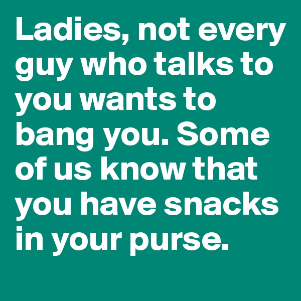 Ladies, not every guy who talks to you wants to bang you. Some of us know that you have snacks in your purse.
