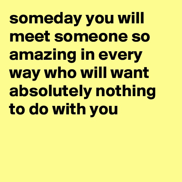 someday you will meet someone so amazing in every way who will want absolutely nothing to do with you


