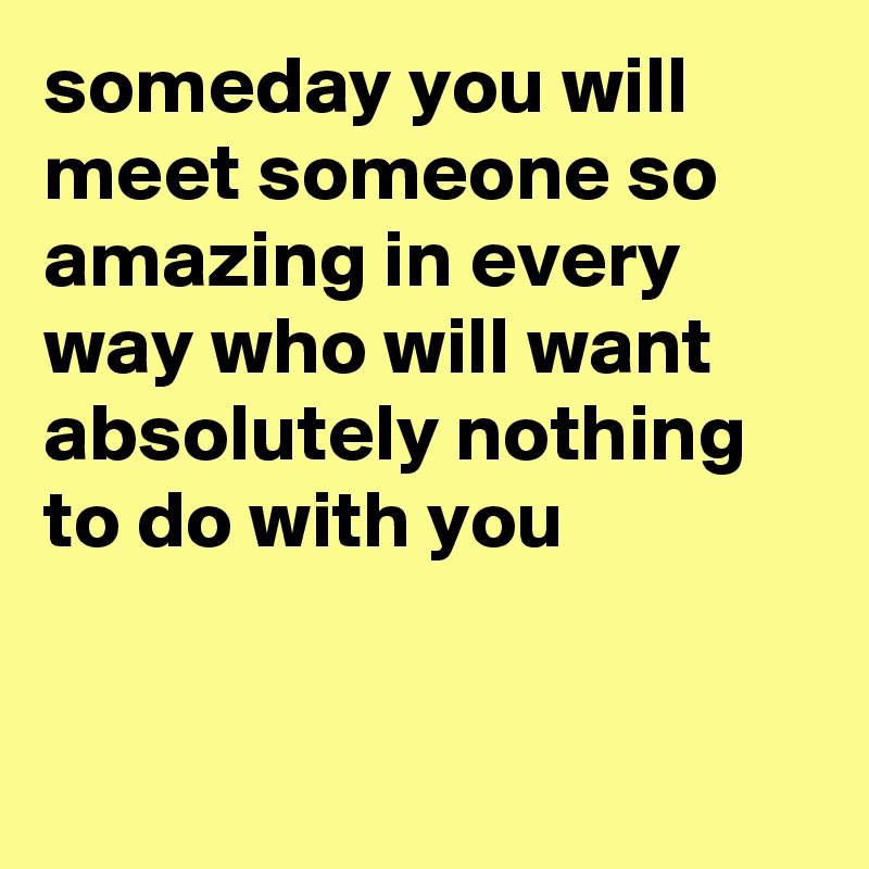 someday you will meet someone so amazing in every way who will want absolutely nothing to do with you


