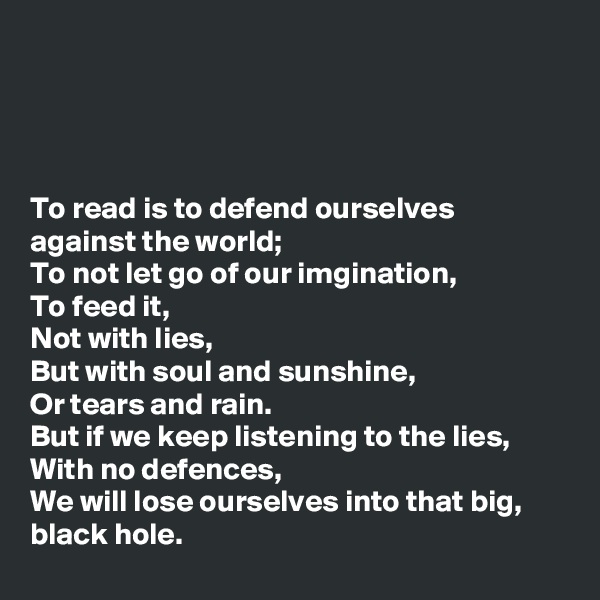 




To read is to defend ourselves against the world; 
To not let go of our imgination,
To feed it,
Not with lies,
But with soul and sunshine, 
Or tears and rain.
But if we keep listening to the lies,
With no defences,
We will lose ourselves into that big, black hole.