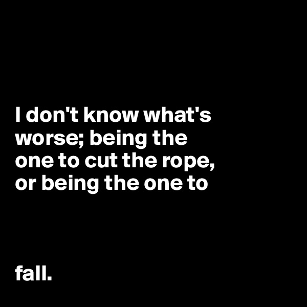 



I don't know what's 
worse; being the 
one to cut the rope, 
or being the one to



fall. 