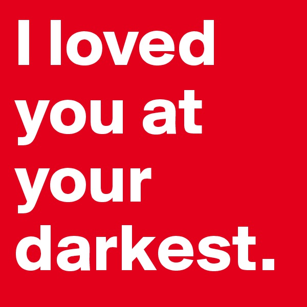 I loved you at your darkest.