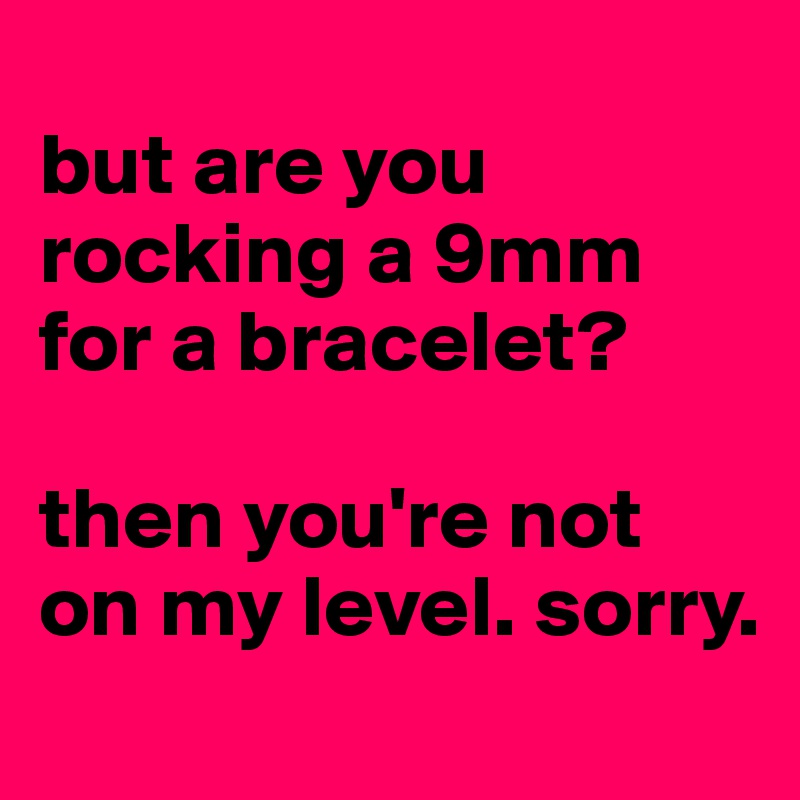 
but are you rocking a 9mm for a bracelet?

then you're not on my level. sorry.