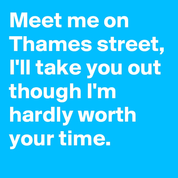 Meet me on Thames street, I'll take you out though I'm hardly worth your time.