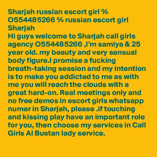 Sharjah russian escort girl % O554485266 % russian escort girl Sharjah
Hi guys welcome to Sharjah call girls agency O554485266 ,I'm samiya & 25 year old. my beauty and very sensual body figure.I promise a fucking breath-taking session and my intention is to make you addicted to me as with me you will reach the clouds with a great hard-on. Real meetings only and no free demos in escort girls whatsapp numer in Sharjah, please .if touching and kissing play have an important role for you, then choose my services in Call Girls Al Bustan lady service.
