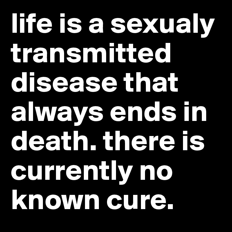 life is a sexualy transmitted disease that always ends in death. there is currently no known cure. 
